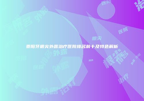 贵阳牙根尖外露治疗医院排名前十及特色解析