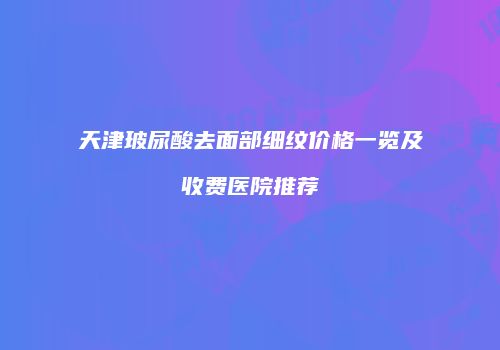 天津玻尿酸去面部细纹价格一览及收费医院推荐