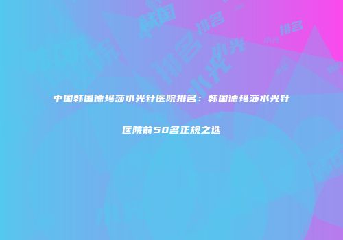 中国韩国德玛莎水光针医院排名：韩国德玛莎水光针医院前50名正规之选