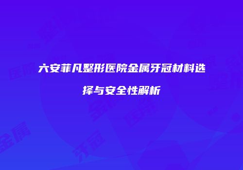 六安菲凡整形医院金属牙冠材料选择与安全性解析