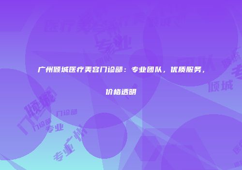 广州倾城医疗美容门诊部：专业团队，优质服务，价格透明