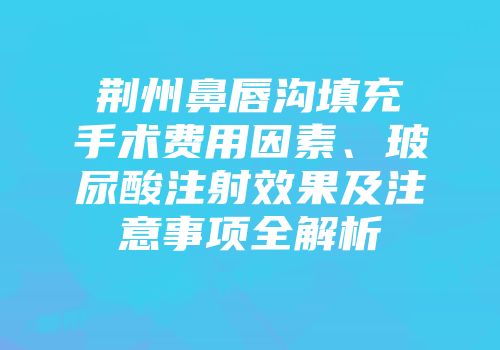 荆州鼻唇沟填充手术费用因素、玻尿酸注射效果及注意事项全解析