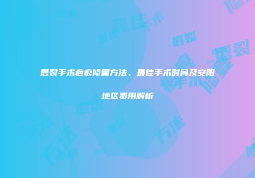 唇裂手术疤痕修复方法、最佳手术时间及安阳地区费用解析