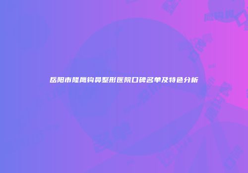 岳阳市隆鹰钩鼻整形医院口碑名单及特色分析