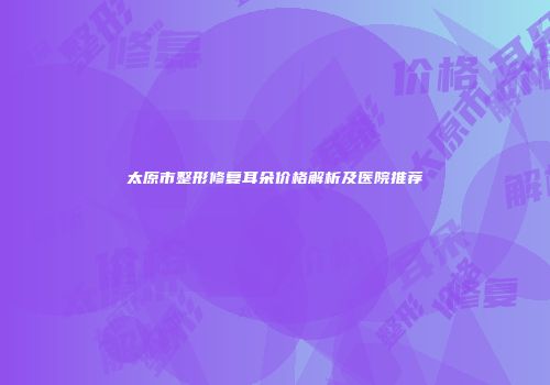 太原市整形修复耳朵价格解析及医院推荐
