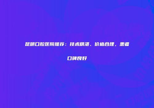 昆明口腔医院推荐：技术精湛、价格合理，患者口碑良好