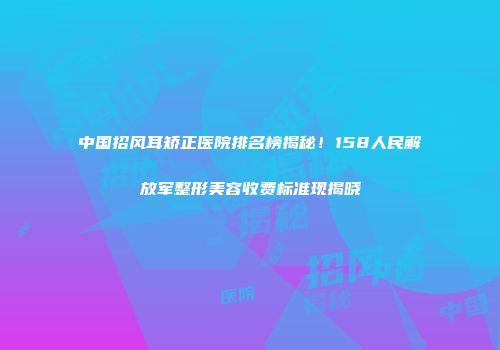 中国招风耳矫正医院排名榜揭秘！158人民解放军整形美容收费标准现揭晓