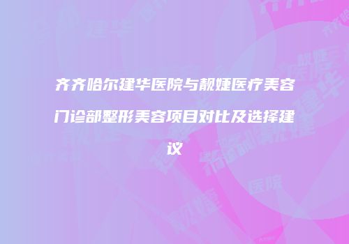 齐齐哈尔建华医院与靓婕医疗美容门诊部整形美容项目对比及选择建议