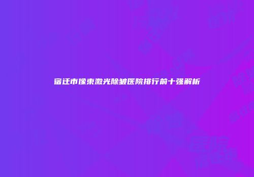 宿迁市像束激光除皱医院排行前十强解析