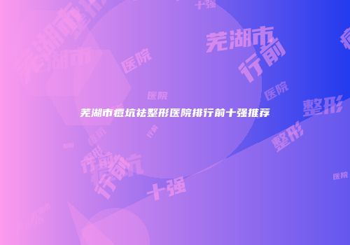 芜湖市痘坑祛整形医院排行前十强推荐