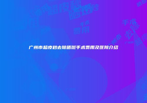 广州市超皮秒去除晒斑手术费用及医院介绍