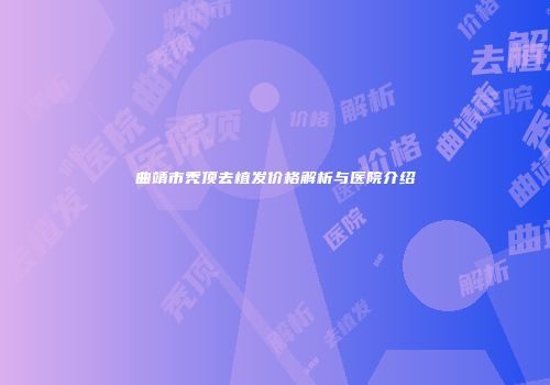 曲靖市秃顶去植发价格解析与医院介绍