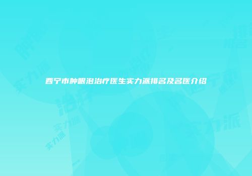西宁市肿眼泡治疗医生实力派排名及名医介绍