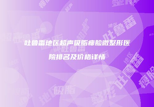 吐鲁番地区超声吸脂瘦脸微整形医院排名及价格详情
