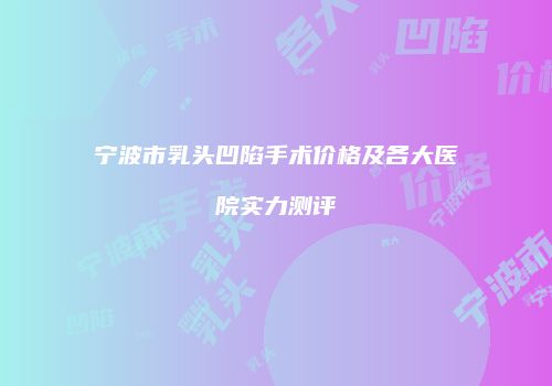 宁波市乳头凹陷手术价格及各大医院实力测评
