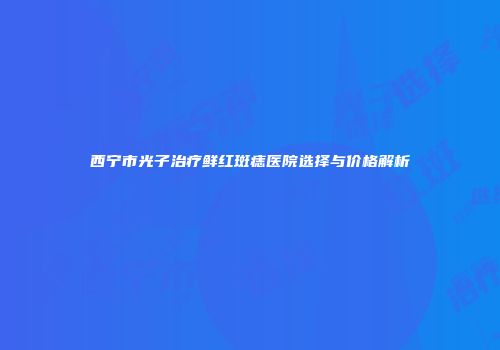 西宁市光子治疗鲜红斑痣医院选择与价格解析