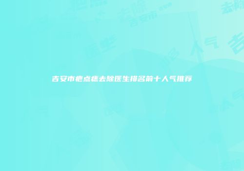 吉安市疤点痣去除医生排名前十人气推荐