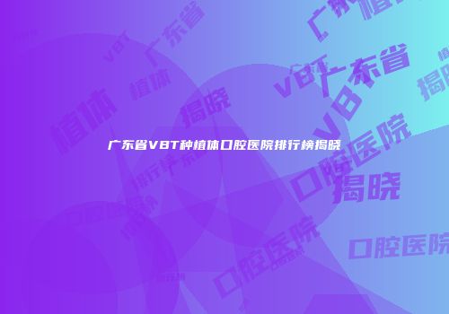 广东省VBT种植体口腔医院排行榜揭晓