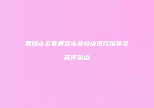 南阳市五家美容电波拉皮医院推荐及名医盘点