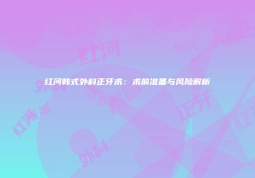 红河韩式外科正牙术：术前准备与风险解析