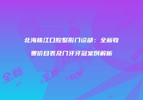 北海株江口腔整形门诊部：全新收费价目表及门牙牙冠案例解析