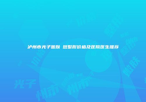 泸州市光子嫩肤袪斑整形价格及医院医生推荐