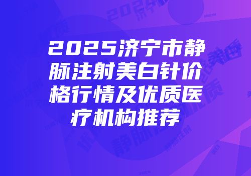 2025济宁市静脉注射美白针价格行情及优质医疗机构推荐