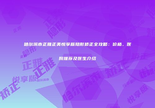 哈尔滨市正雅正美悦享版隐形矫正全攻略：价格、医院推荐及医生介绍