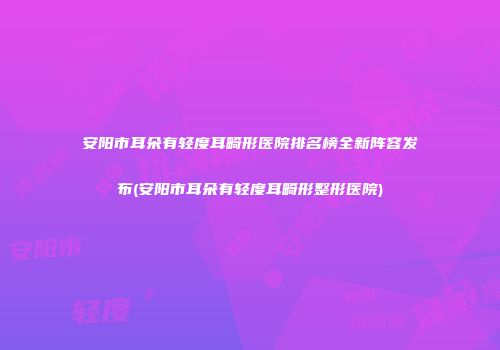 安阳市耳朵有轻度耳畸形医院排名榜全新阵容发布(安阳市耳朵有轻度耳畸形整形医院)