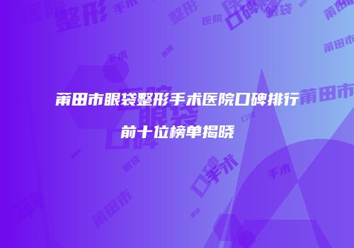 莆田市眼袋整形手术医院口碑排行前十位榜单揭晓