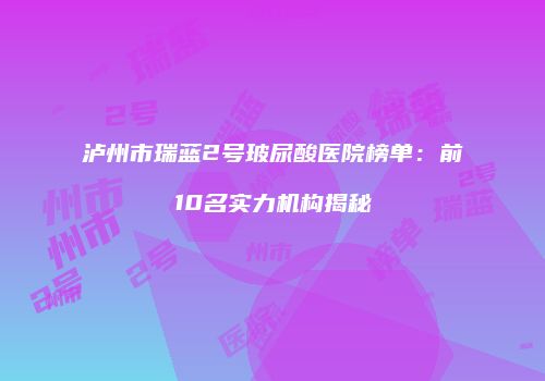 泸州市瑞蓝2号玻尿酸医院榜单：前10名实力机构揭秘
