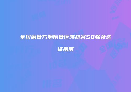 全国磨骨方脸削骨医院排名50强及选择指南