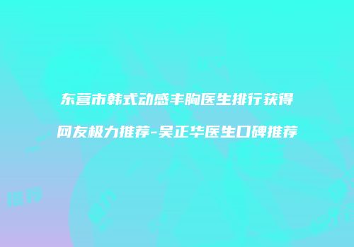 东营市韩式动感丰胸医生排行获得网友极力推荐-吴正华医生口碑推荐