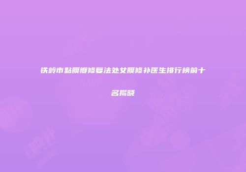 铁岭市黏膜瓣修复法处女膜修补医生排行榜前十名揭晓