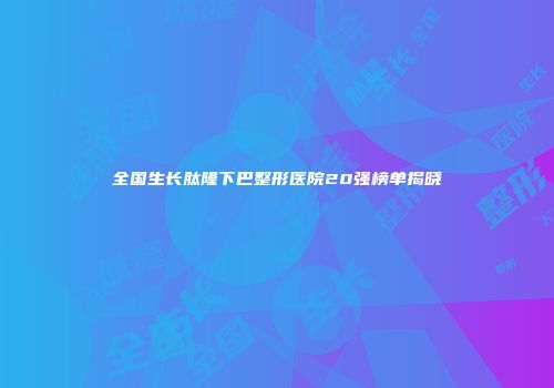 全国生长肽隆下巴整形医院20强榜单揭晓