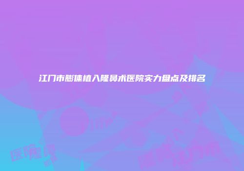 江门市膨体植入隆鼻术医院实力盘点及排名