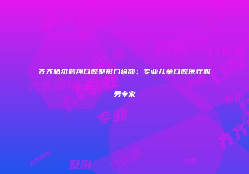 齐齐哈尔鹤翔口腔整形门诊部：专业儿童口腔医疗服务专家