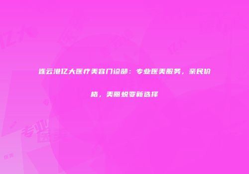 连云港亿大医疗美容门诊部：专业医美服务，亲民价格，美丽蜕变新选择