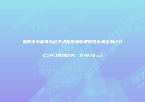 重庆市兔唇可以做手术整形科收费项目价格信息(2025年3月均价为：97979元）