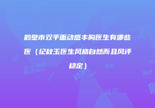 鹤壁市双平面动感丰胸医生有哪些医（纪秋玉医生风格自然而且风评稳定）