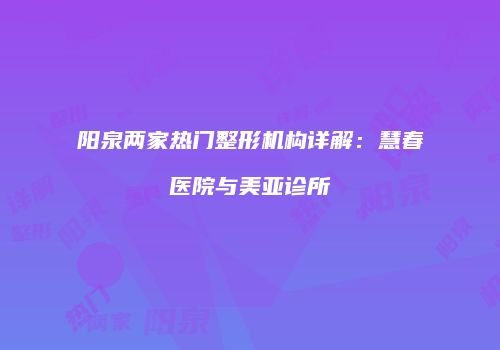 阳泉两家热门整形机构详解：慧春医院与美亚诊所