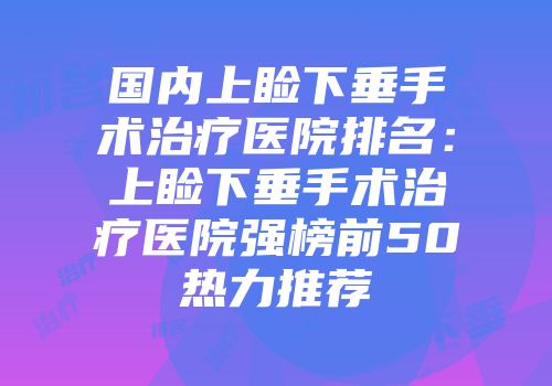 国内上睑下垂手术治疗医院排名：上睑下垂手术治疗医院强榜前50热力推荐