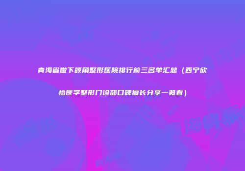 青海省做下颌角整形医院排行前三名单汇总（西宁欣怡医学整形门诊部口碑擅长分享一览看）