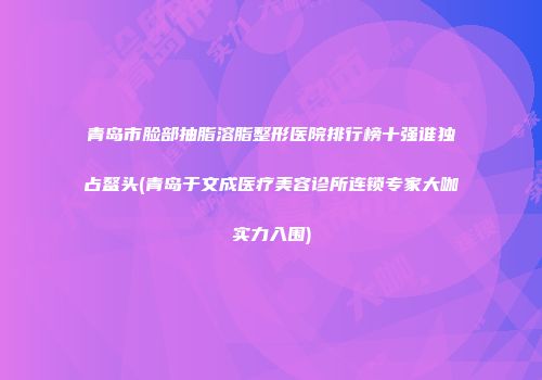 青岛市脸部抽脂溶脂整形医院排行榜十强谁独占鳌头(青岛于文成医疗美容诊所连锁专家大咖实力入围)
