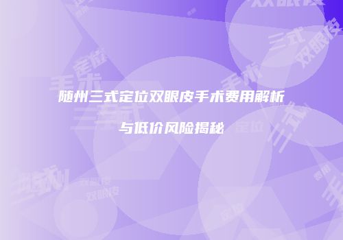 随州三式定位双眼皮手术费用解析与低价风险揭秘