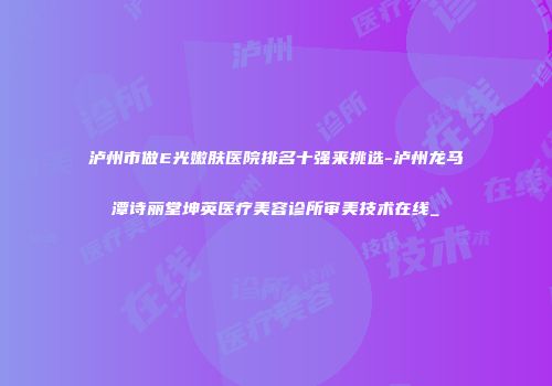 泸州市做E光嫩肤医院排名十强来挑选-泸州龙马潭诗丽堂坤英医疗美容诊所审美技术在线_