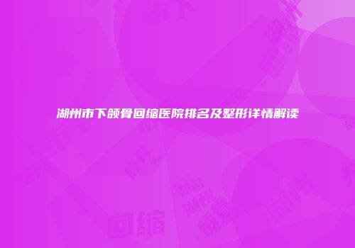 湖州市下颌骨回缩医院排名及整形详情解读