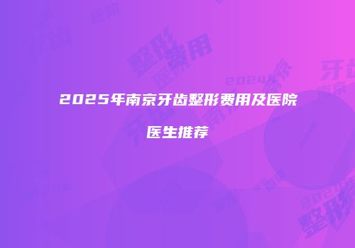 2025年南京牙齿整形费用及医院医生推荐