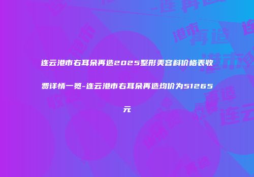 连云港市右耳朵再造2025整形美容科价格表收费详情一览-连云港市右耳朵再造均价为51265元