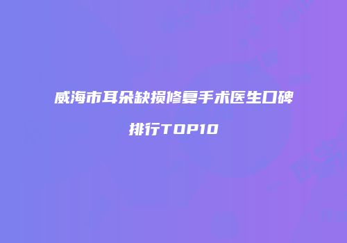 威海市耳朵缺损修复手术医生口碑排行TOP10